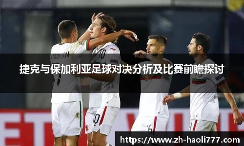 捷克与保加利亚足球对决分析及比赛前瞻探讨